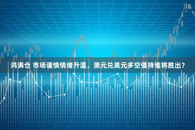 鸿满仓 市场谨慎情绪升温，澳元兑美元多空僵持谁将胜出？