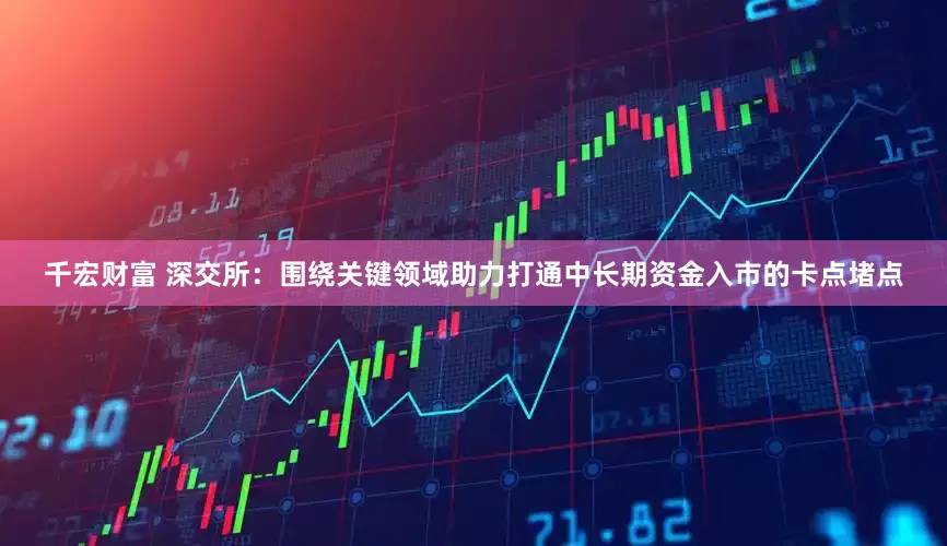 千宏财富 深交所：围绕关键领域助力打通中长期资金入市的卡点堵点
