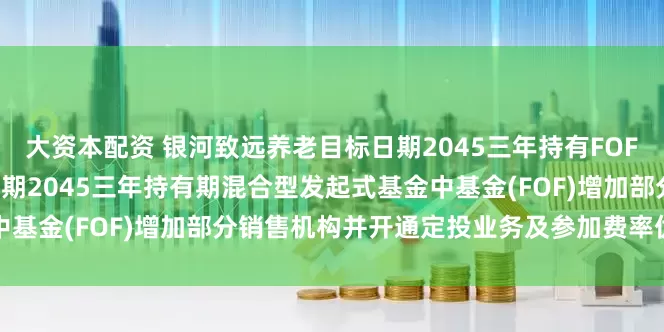 大资本配资 银河致远养老目标日期2045三年持有FOF: 关于银河致远养老目标日期2045三年持有期混合型发起式基金中基金(FOF)增加部分销售机构并开通定投业务及参加费率优惠的公告