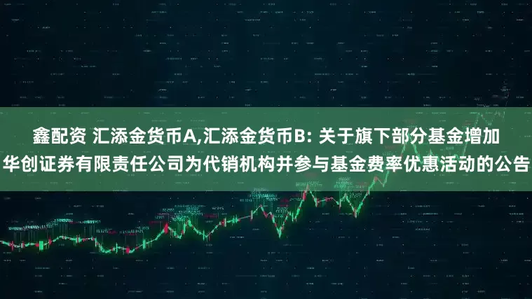 鑫配资 汇添金货币A,汇添金货币B: 关于旗下部分基金增加华创证券有限责任公司为代销机构并参与基金费率优惠活动的公告