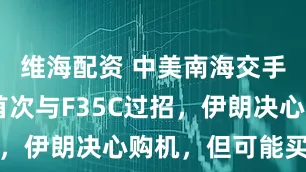 维海配资 中美南海交手，歼16首次与F35C过招，伊朗决心购机，但可能买不到