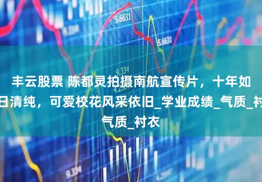 丰云股票 陈都灵拍摄南航宣传片,十年如一日清纯,可爱校花风采依旧_学业成绩_气质_衬衣