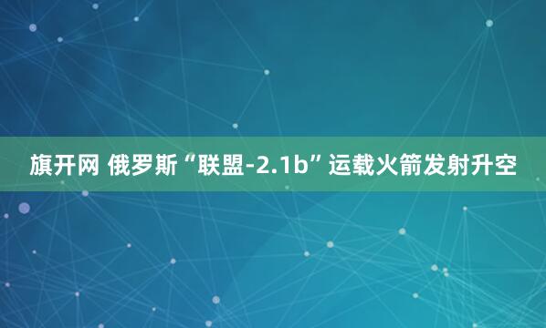 旗开网 俄罗斯“联盟-2.1b”运载火箭发射升空