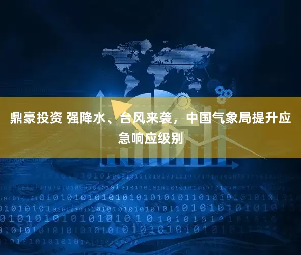 鼎豪投资 强降水、台风来袭,中国气象局提升应急响应级别