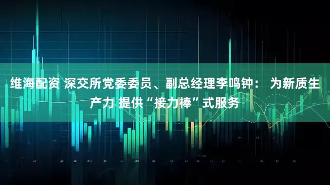 维海配资 深交所党委委员、副总经理李鸣钟： 为新质生产力 提供“接力棒”式服务