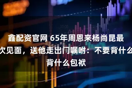 鑫配资官网 65年周恩来杨尚昆最后一次见面，送他走出门嘱咐：不要背什么包袱
