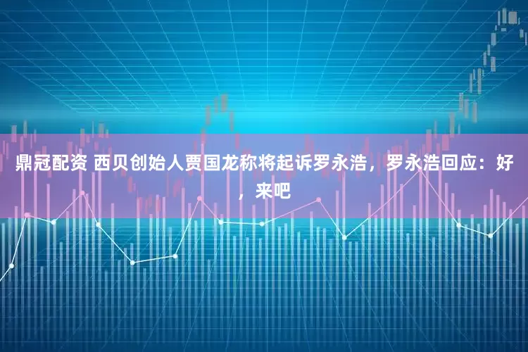 鼎冠配资 西贝创始人贾国龙称将起诉罗永浩，罗永浩回应：好，来吧