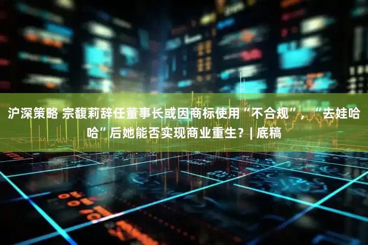 沪深策略 宗馥莉辞任董事长或因商标使用“不合规”，“去娃哈哈”后她能否实现商业重生？| 底稿