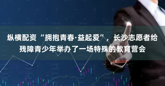 纵横配资 “拥抱青春·益起爱”,长沙志愿者给残障青少年举办了一场特殊的教育营会